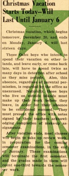 On December 19th 1940, the article “Christmas Vacation Starts Today and Will Last Until January 6th” was published by Imua Iolani. The article celebrates the beginning of winter break and addresses the absence policy around vacations. 